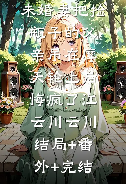 未婚妻把捡瓶子的父亲吊在摩天轮上后，悔疯了江云川云川结局+番外+完结