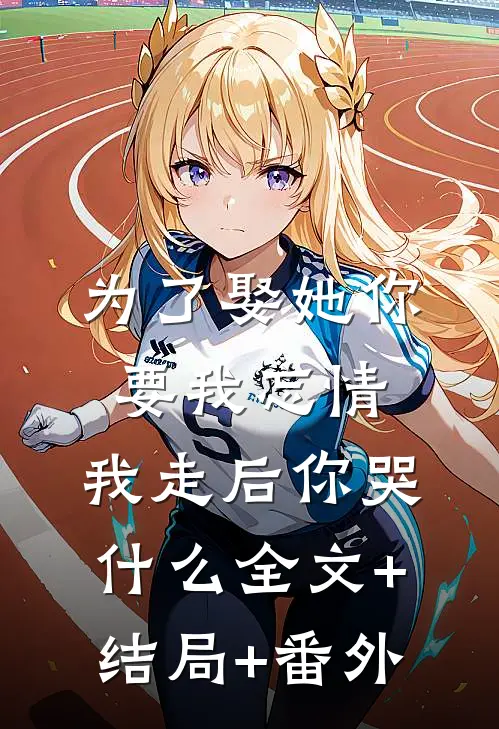 为了娶她你要我忘情，我走后你哭什么全文+结局+番外