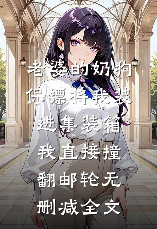 老婆的奶狗保镖将我装进集装箱，我直接撞翻邮轮无删减全文
