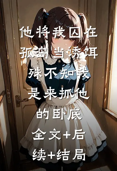 他将我囚在孤岛当诱饵，殊不知我是来抓他的卧底:全文+后续+结局