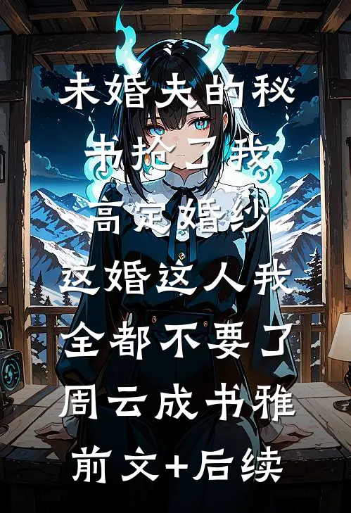 未婚夫的秘书抢了我高定婚纱，这婚这人我全都不要了周云成书雅:前文+后续