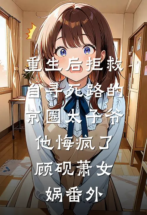 重生后拒救自寻死路的京圈太子爷，他悔疯了顾砚萧女娲番外