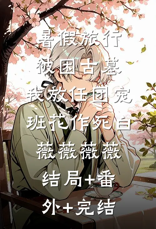 暑假旅行被困古墓，我放任团宠班花作死白薇薇薇薇:结局+番外+完结