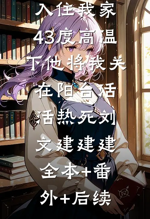 大少爷表弟入住我家，43度高温下他将我关在阳台活活热死刘文建建建:全本+番外+后续