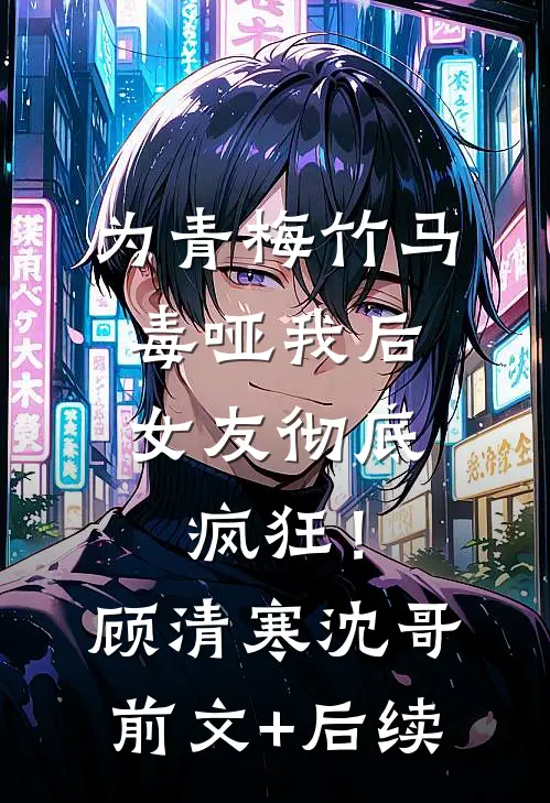为青梅竹马毒哑我后，女友彻底疯狂！顾清寒沈哥前文+后续