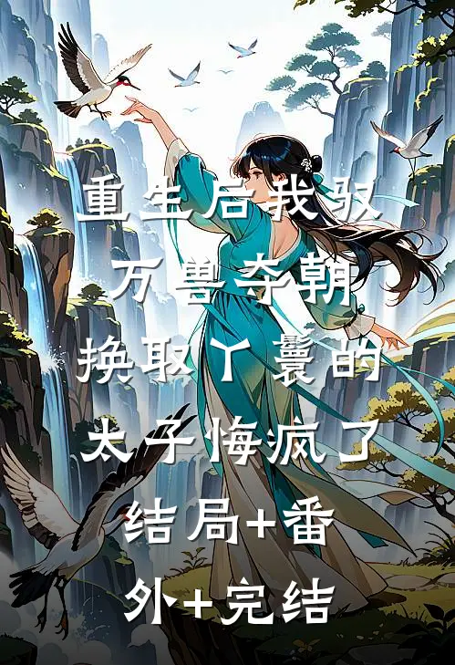重生后我驭万兽夺朝，换取丫鬟的太子悔疯了:结局+番外+完结