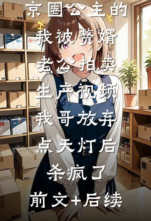 京圈公主的我被赘婿老公拍卖生产视频，我哥放弃点天灯后杀疯了:前文+后续