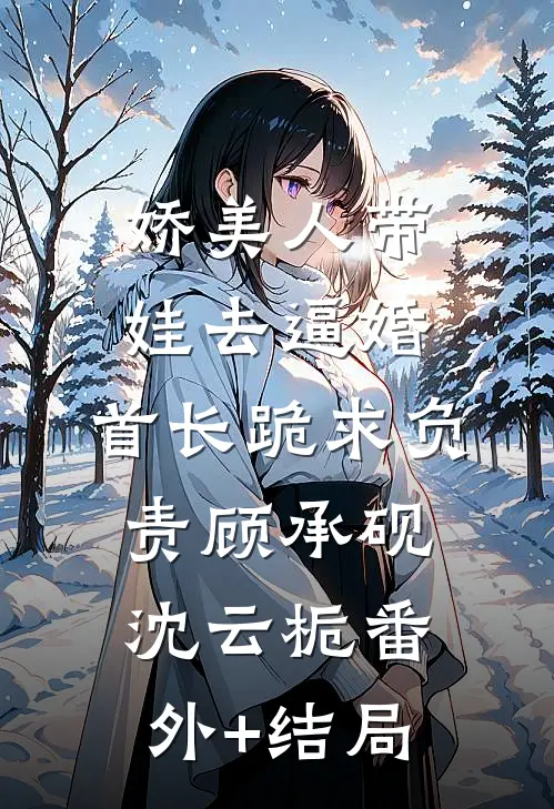 娇美人带娃去逼婚，首长跪求负责顾承砚沈云栀(番外)+(结局)