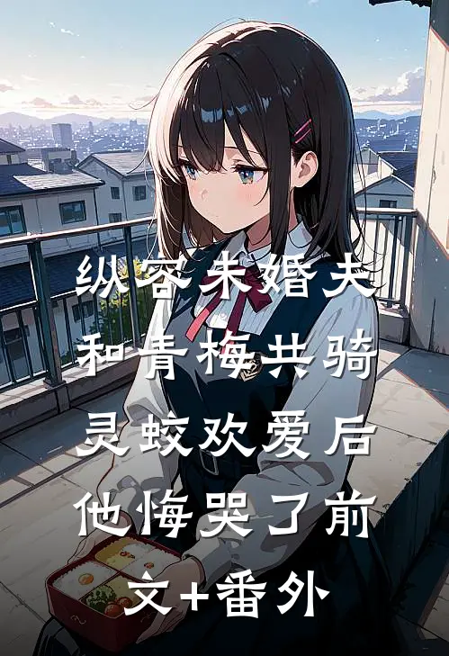 纵容未婚夫和青梅共骑灵蛟欢爱后，他悔哭了前文+番外