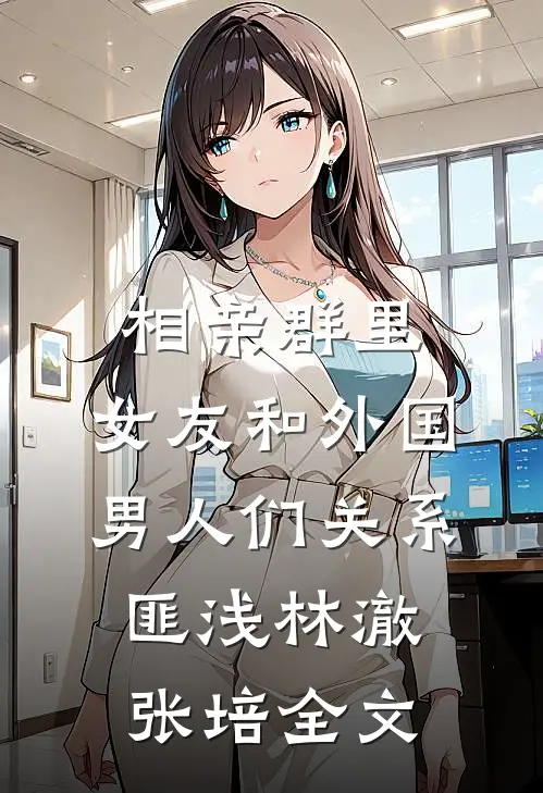 相亲群里，女友和外国男人们关系匪浅林澈张培全文