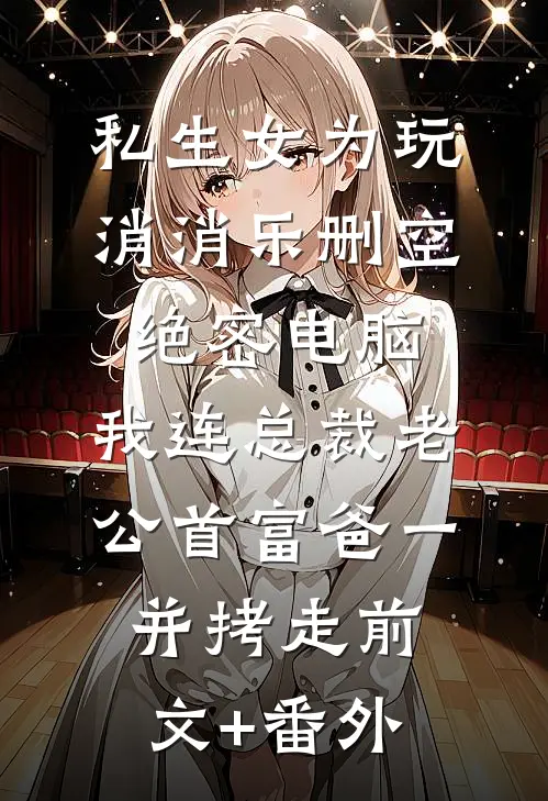 私生女为玩消消乐删空绝密电脑，我连总裁老公首富爸一并拷走前文+番外
