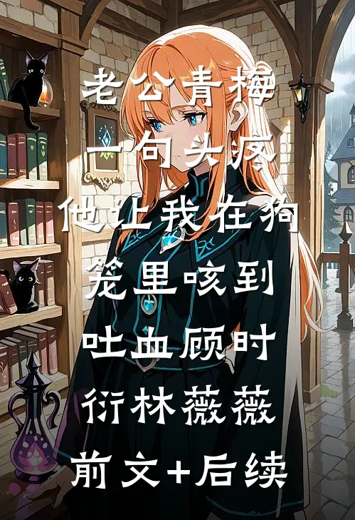 老公青梅一句头疼，他让我在狗笼里咳到吐血顾时衍林薇薇:前文+后续