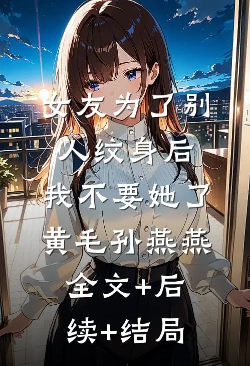 女友为了别人纹身后，我不要她了黄毛孙燕燕全文+后续+结局