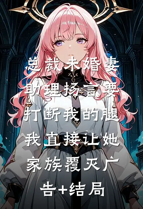 总裁未婚妻助理扬言要打断我的腿，我直接让她家族覆灭广告+结局