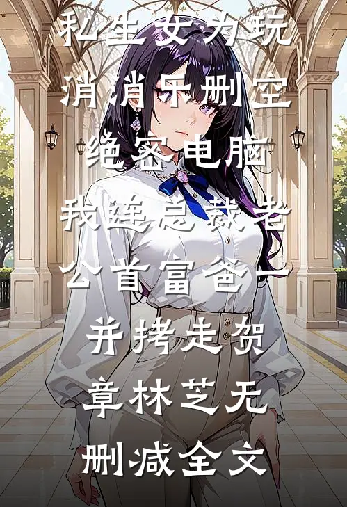 私生女为玩消消乐删空绝密电脑，我连总裁老公首富爸一并拷走贺章林芝无删减全文