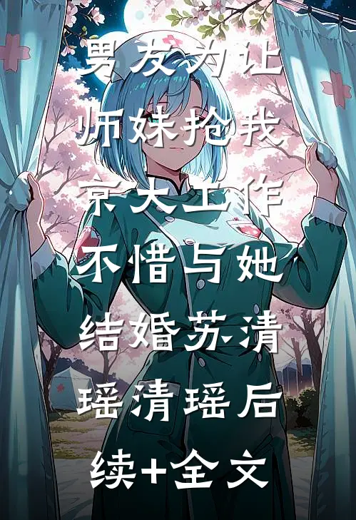 男友为让师妹抢我京大工作，不惜与她结婚苏清瑶清瑶后续+全文