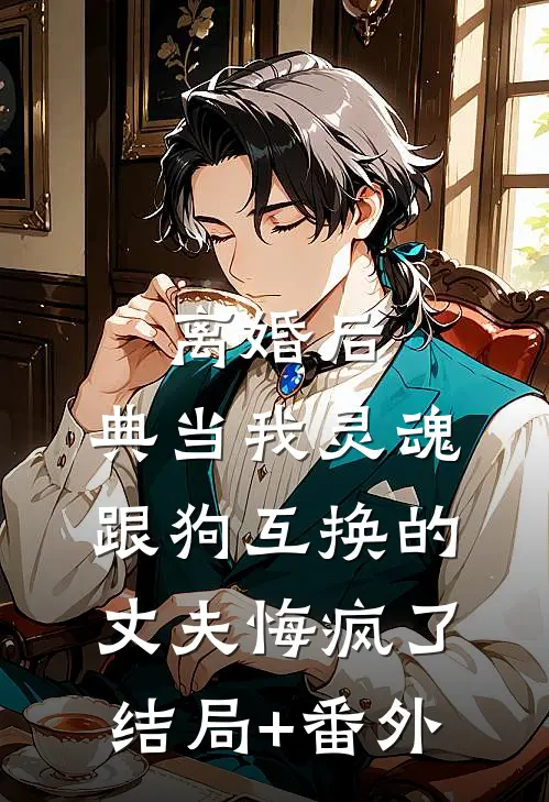 离婚后，典当我灵魂跟狗互换的丈夫悔疯了结局+番外