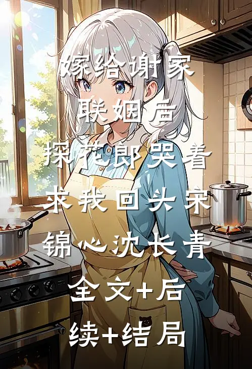 嫁给谢家联姻后，探花郎哭着求我回头宋锦心沈长青:全文+后续+结局