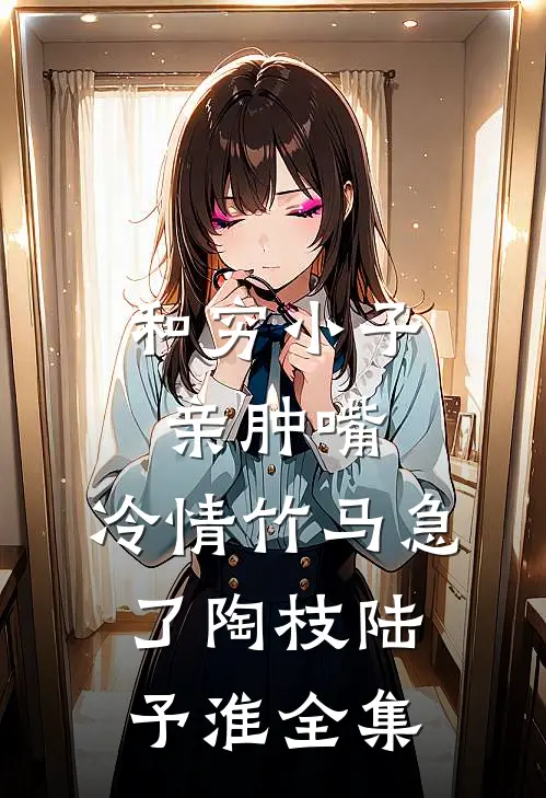 和穷小子亲肿嘴，冷情竹马急了陶枝陆予淮全集