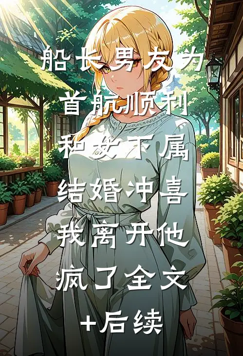 船长男友为首航顺利和女下属结婚冲喜，我离开他疯了全文+后续