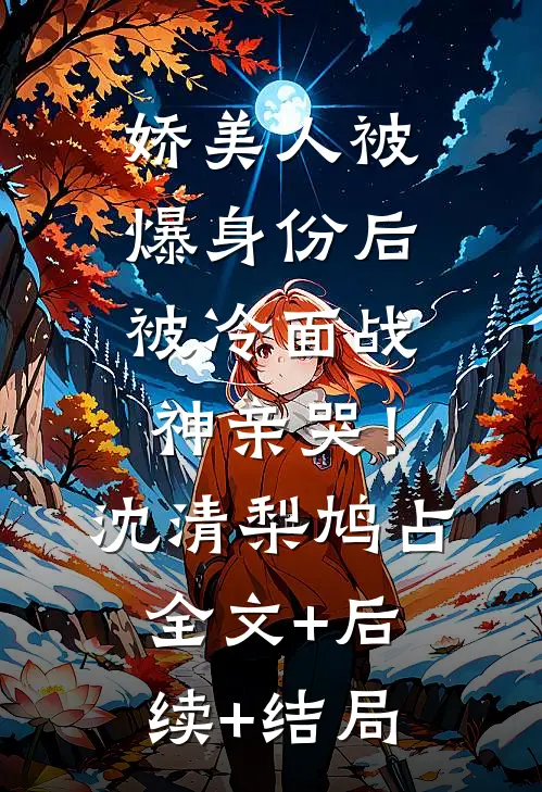 娇美人被爆身份后，被冷面战神亲哭！沈清梨鸠占:全文+后续+结局