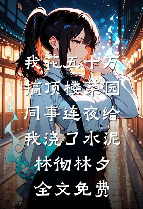 我花五十万搞顶楼菜园，同事连夜给我浇了水泥林彻林夕全文免费