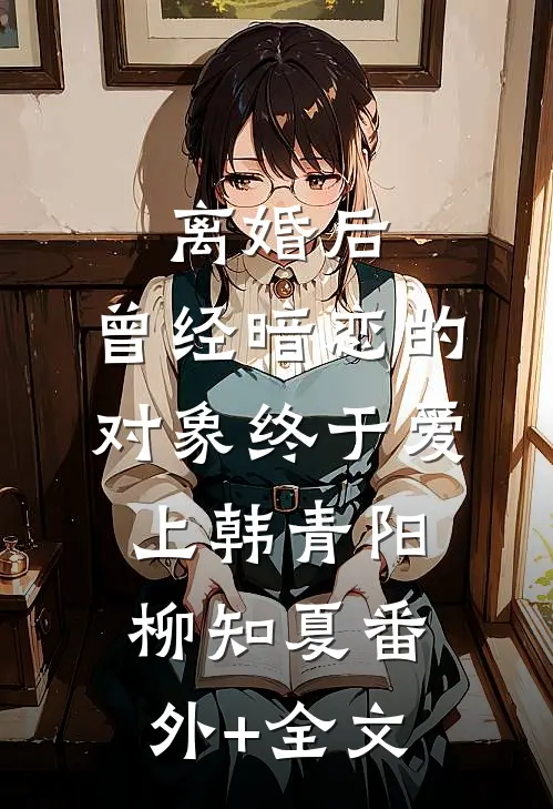 离婚后，曾经暗恋的对象终于爱上韩青阳柳知夏(番外)+(全文)